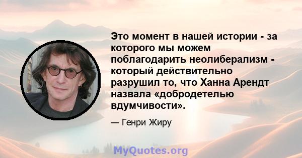 Это момент в нашей истории - за которого мы можем поблагодарить неолиберализм - который действительно разрушил то, что Ханна Арендт назвала «добродетелью вдумчивости».