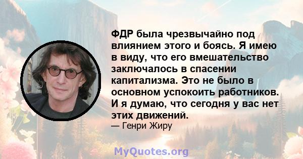 ФДР была чрезвычайно под влиянием этого и боясь. Я имею в виду, что его вмешательство заключалось в спасении капитализма. Это не было в основном успокоить работников. И я думаю, что сегодня у вас нет этих движений.