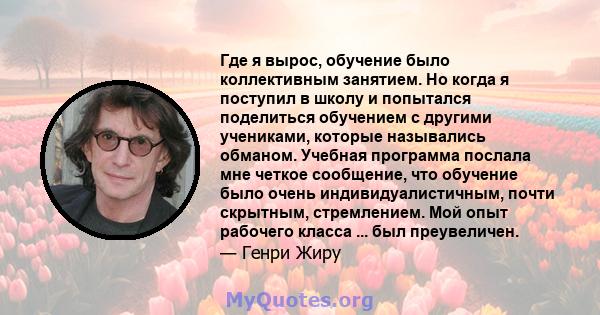 Где я вырос, обучение было коллективным занятием. Но когда я поступил в школу и попытался поделиться обучением с другими учениками, которые назывались обманом. Учебная программа послала мне четкое сообщение, что