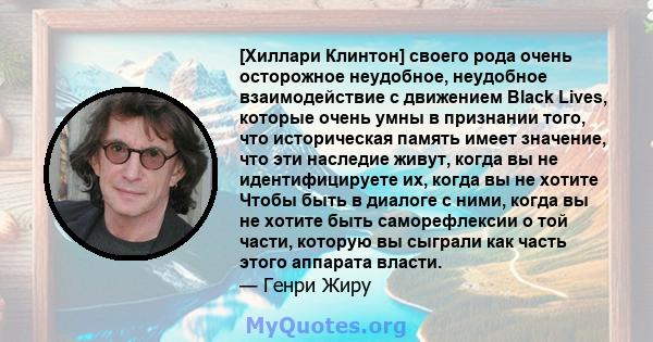 [Хиллари Клинтон] своего рода очень осторожное неудобное, неудобное взаимодействие с движением Black Lives, которые очень умны в признании того, что историческая память имеет значение, что эти наследие живут, когда вы