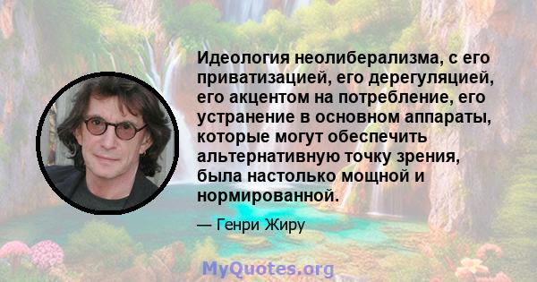 Идеология неолиберализма, с его приватизацией, его дерегуляцией, его акцентом на потребление, его устранение в основном аппараты, которые могут обеспечить альтернативную точку зрения, была настолько мощной и