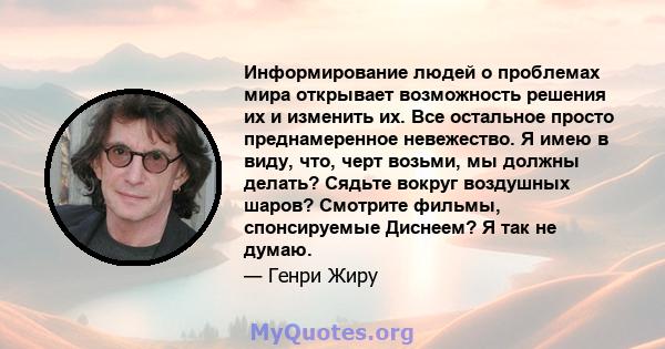 Информирование людей о проблемах мира открывает возможность решения их и изменить их. Все остальное просто преднамеренное невежество. Я имею в виду, что, черт возьми, мы должны делать? Сядьте вокруг воздушных шаров?