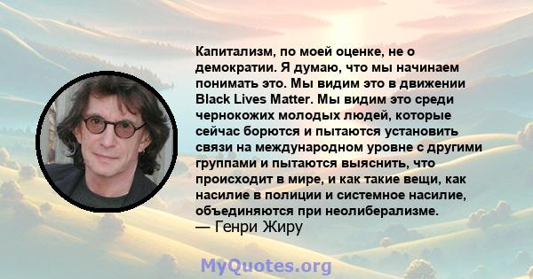 Капитализм, по моей оценке, не о демократии. Я думаю, что мы начинаем понимать это. Мы видим это в движении Black Lives Matter. Мы видим это среди чернокожих молодых людей, которые сейчас борются и пытаются установить