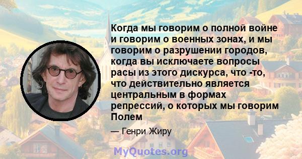 Когда мы говорим о полной войне и говорим о военных зонах, и мы говорим о разрушении городов, когда вы исключаете вопросы расы из этого дискурса, что -то, что действительно является центральным в формах репрессий, о