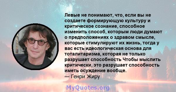 Левые не понимают, что, если вы не создаете формирующую культуру и критическое сознание, способное изменить способ, которым люди думают о предположениях о здравом смысле, которые стимулируют их жизнь, тогда у вас есть