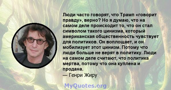 Люди часто говорят, что Трамп «говорит правду», верно? Но я думаю, что на самом деле происходит то, что он стал символом такого цинизма, который американская общественность чувствует для политиков. Он воплощает, и он