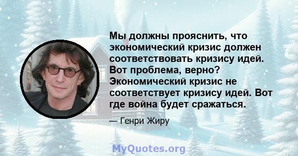 Мы должны прояснить, что экономический кризис должен соответствовать кризису идей. Вот проблема, верно? Экономический кризис не соответствует кризису идей. Вот где война будет сражаться.