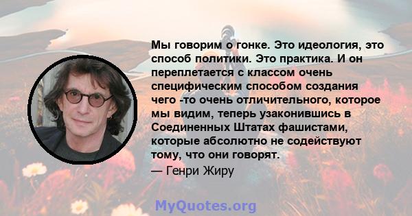 Мы говорим о гонке. Это идеология, это способ политики. Это практика. И он переплетается с классом очень специфическим способом создания чего -то очень отличительного, которое мы видим, теперь узаконившись в Соединенных 