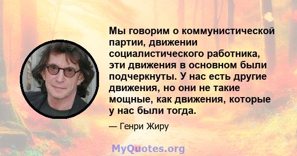 Мы говорим о коммунистической партии, движении социалистического работника, эти движения в основном были подчеркнуты. У нас есть другие движения, но они не такие мощные, как движения, которые у нас были тогда.