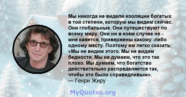 Мы никогда не видели изоляции богатых в той степени, которую мы видим сейчас. Они глобальные. Они путешествуют по всему миру. Они ни в коем случае не - мне кажется, привержены какому -либо одному месту. Поэтому им легко 