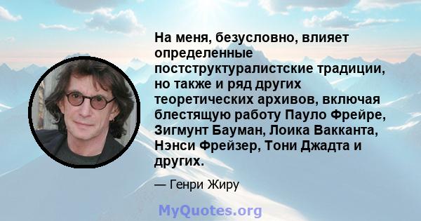 На меня, безусловно, влияет определенные постструктуралистские традиции, но также и ряд других теоретических архивов, включая блестящую работу Пауло Фрейре, Зигмунт Бауман, Лоика Вакканта, Нэнси Фрейзер, Тони Джадта и