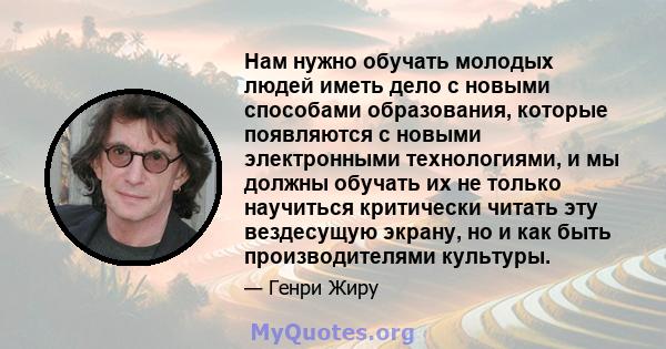 Нам нужно обучать молодых людей иметь дело с новыми способами образования, которые появляются с новыми электронными технологиями, и мы должны обучать их не только научиться критически читать эту вездесущую экрану, но и