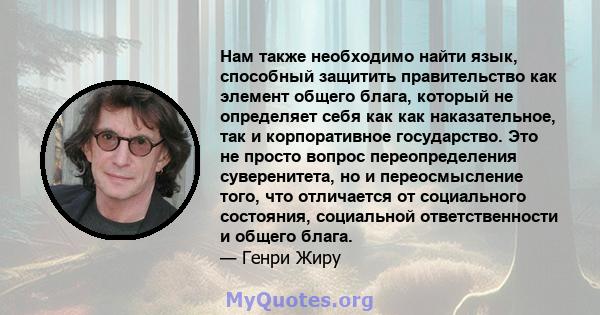 Нам также необходимо найти язык, способный защитить правительство как элемент общего блага, который не определяет себя как как наказательное, так и корпоративное государство. Это не просто вопрос переопределения