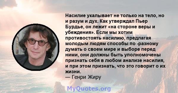 Насилие укалывает не только на тело, но и разум и дух. Как утверждал Пьер Бурдье, он лежит «на стороне веры и убеждения». Если мы хотим противостоять насилию, предлагая молодым людям способы по -разному думать о своем