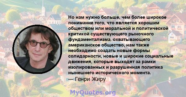 Но нам нужно больше, чем более широкое понимание того, что является хорошим обществом или моральной и политической критикой существующего рыночного фундаментализма, охватывающего американское общество, нам также