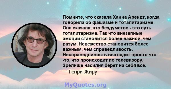 Помните, что сказала Ханна Арендт, когда говорила об фашизме и тоталитаризме. Она сказала, что бездумство - это суть тоталитаризма. Так что внезапные эмоции становится более важной, чем разум. Невежество становится