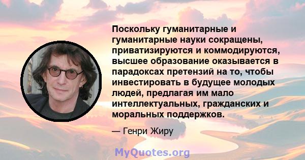 Поскольку гуманитарные и гуманитарные науки сокращены, приватизируются и коммодируются, высшее образование оказывается в парадоксах претензий на то, чтобы инвестировать в будущее молодых людей, предлагая им мало