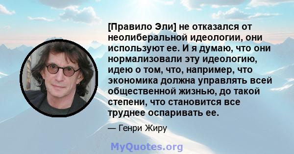 [Правило Эли] не отказался от неолиберальной идеологии, они используют ее. И я думаю, что они нормализовали эту идеологию, идею о том, что, например, что экономика должна управлять всей общественной жизнью, до такой