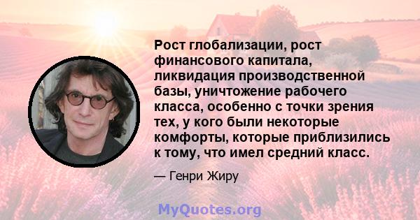 Рост глобализации, рост финансового капитала, ликвидация производственной базы, уничтожение рабочего класса, особенно с точки зрения тех, у кого были некоторые комфорты, которые приблизились к тому, что имел средний