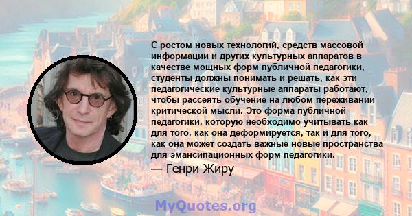 С ростом новых технологий, средств массовой информации и других культурных аппаратов в качестве мощных форм публичной педагогики, студенты должны понимать и решать, как эти педагогические культурные аппараты работают,