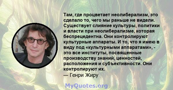 Там, где процветает неолиберализм, это сделало то, чего мы раньше не видели. Существует слияние культуры, политики и власти при неолиберализме, которая беспрецедентна. Они контролируют культурные аппараты. И то, что я