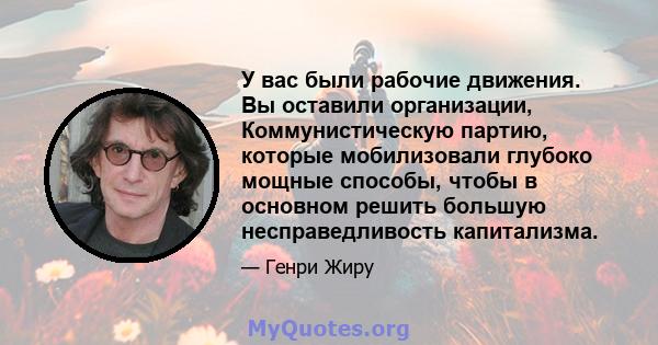 У вас были рабочие движения. Вы оставили организации, Коммунистическую партию, которые мобилизовали глубоко мощные способы, чтобы в основном решить большую несправедливость капитализма.