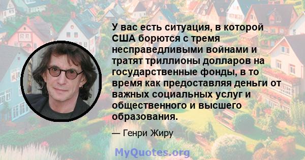 У вас есть ситуация, в которой США борются с тремя несправедливыми войнами и тратят триллионы долларов на государственные фонды, в то время как предоставляя деньги от важных социальных услуг и общественного и высшего