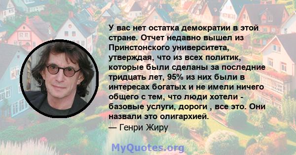 У вас нет остатка демократии в этой стране. Отчет недавно вышел из Принстонского университета, утверждая, что из всех политик, которые были сделаны за последние тридцать лет, 95% из них были в интересах богатых и не