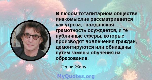 В любом тоталитарном обществе инакомыслие рассматривается как угроза, гражданская грамотность осуждается, и те публичные сферы, которые производят вовлечения граждан, демонтируются или обнищаны путем замены обучения на