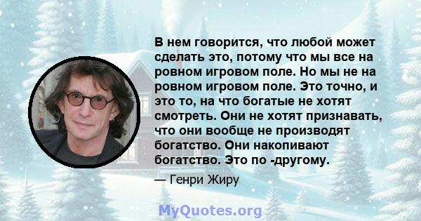 В нем говорится, что любой может сделать это, потому что мы все на ровном игровом поле. Но мы не на ровном игровом поле. Это точно, и это то, на что богатые не хотят смотреть. Они не хотят признавать, что они вообще не