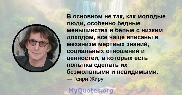 В основном не так, как молодые люди, особенно бедные меньшинства и белые с низким доходом, все чаще вписаны в механизм мертвых знаний, социальных отношений и ценностей, в которых есть попытка сделать их безмолвными и