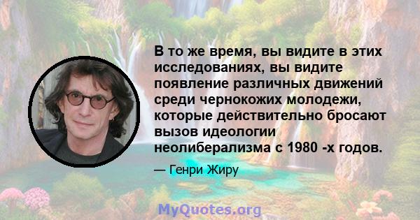 В то же время, вы видите в этих исследованиях, вы видите появление различных движений среди чернокожих молодежи, которые действительно бросают вызов идеологии неолиберализма с 1980 -х годов.