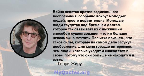 Война ведется против радикального воображения, особенно вокруг молодых людей, просто поразительна. Молодые люди трудятся под бременем долгов, которое так связывает их с выжившим способом существования, что им больше