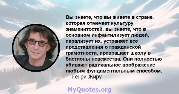 Вы знаете, что вы живете в стране, которая отмечает культуру знаменитостей, вы знаете, что в основном инфантилизует людей, парализует их, устраняет все представления о гражданской грамотности, превращает школу в