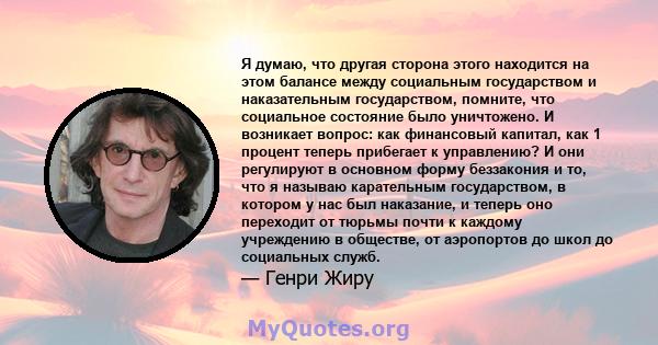 Я думаю, что другая сторона этого находится на этом балансе между социальным государством и наказательным государством, помните, что социальное состояние было уничтожено. И возникает вопрос: как финансовый капитал, как