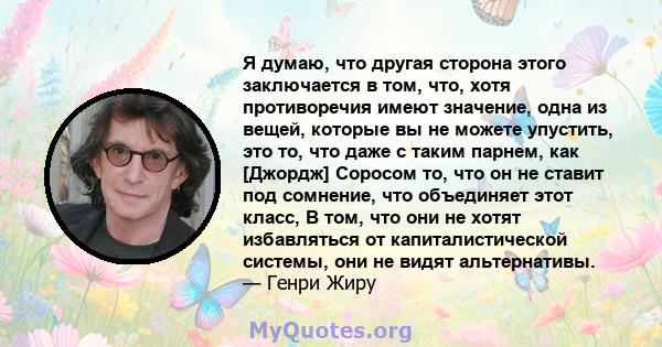 Я думаю, что другая сторона этого заключается в том, что, хотя противоречия имеют значение, одна из вещей, которые вы не можете упустить, это то, что даже с таким парнем, как [Джордж] Соросом то, что он не ставит под