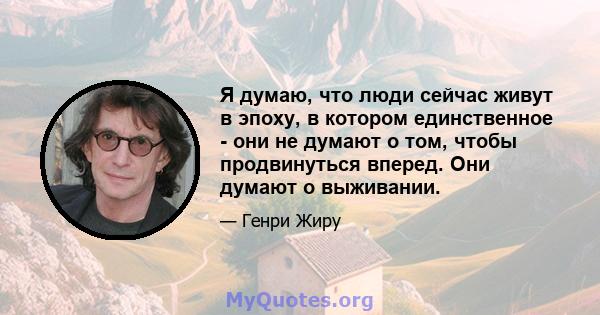 Я думаю, что люди сейчас живут в эпоху, в котором единственное - они не думают о том, чтобы продвинуться вперед. Они думают о выживании.