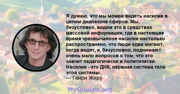 Я думаю, что мы можем видеть насилие в целом диапазоне сферов. Мы, безусловно, видим это в средствах массовой информации, где в настоящее время чрезвычайное насилие настолько распространено, что люди едва мигают, когда