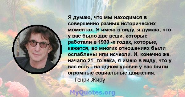 Я думаю, что мы находимся в совершенно разных исторических моментах. Я имею в виду, я думаю, что у вас было две вещи, которые работали в 1930 -х годах, которые, кажется, во многих отношениях были ослаблены или исчезли.