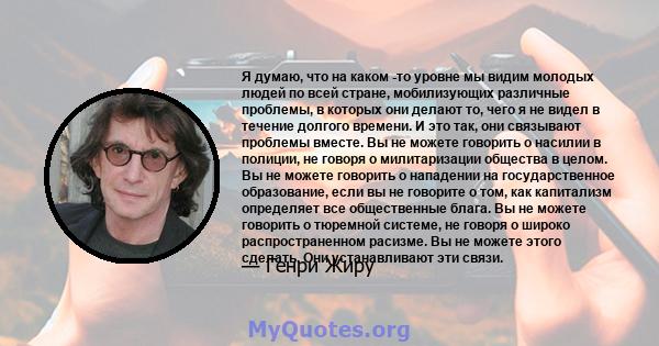 Я думаю, что на каком -то уровне мы видим молодых людей по всей стране, мобилизующих различные проблемы, в которых они делают то, чего я не видел в течение долгого времени. И это так, они связывают проблемы вместе. Вы