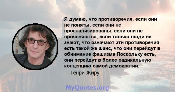 Я думаю, что противоречия, если они не поняты, если они не проанализированы, если они не проясняются, если только люди не знают, что означают эти противоречия - есть такой же шанс, что они перейдут в обнимание фашизма