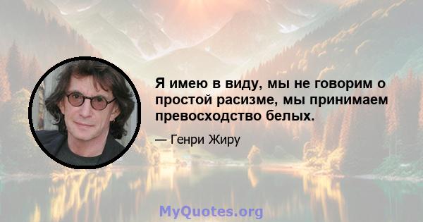 Я имею в виду, мы не говорим о простой расизме, мы принимаем превосходство белых.