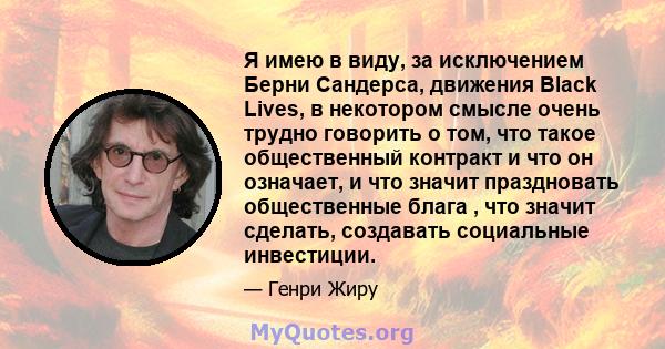 Я имею в виду, за исключением Берни Сандерса, движения Black Lives, в некотором смысле очень трудно говорить о том, что такое общественный контракт и что он означает, и что значит праздновать общественные блага , что