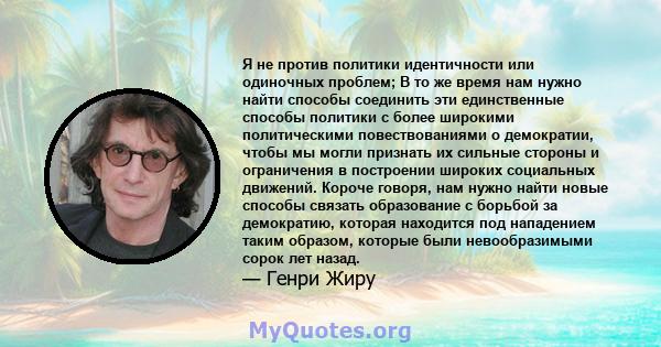 Я не против политики идентичности или одиночных проблем; В то же время нам нужно найти способы соединить эти единственные способы политики с более широкими политическими повествованиями о демократии, чтобы мы могли