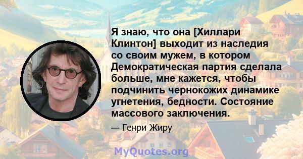 Я знаю, что она [Хиллари Клинтон] выходит из наследия со своим мужем, в котором Демократическая партия сделала больше, мне кажется, чтобы подчинить чернокожих динамике угнетения, бедности. Состояние массового заключения.