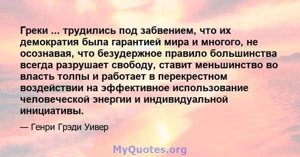 Греки ... трудились под забвением, что их демократия была гарантией мира и многого, не осознавая, что безудержное правило большинства всегда разрушает свободу, ставит меньшинство во власть толпы и работает в