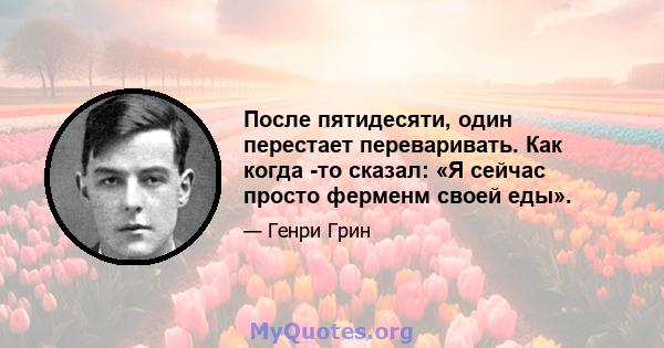 После пятидесяти, один перестает переваривать. Как когда -то сказал: «Я сейчас просто ферменм своей еды».