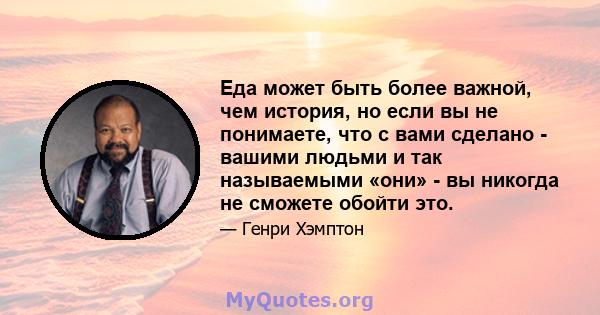 Еда может быть более важной, чем история, но если вы не понимаете, что с вами сделано - вашими людьми и так называемыми «они» - вы никогда не сможете обойти это.