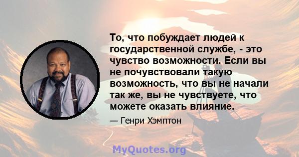 То, что побуждает людей к государственной службе, - это чувство возможности. Если вы не почувствовали такую ​​возможность, что вы не начали так же, вы не чувствуете, что можете оказать влияние.