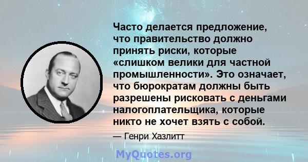 Часто делается предложение, что правительство должно принять риски, которые «слишком велики для частной промышленности». Это означает, что бюрократам должны быть разрешены рисковать с деньгами налогоплательщика, которые 